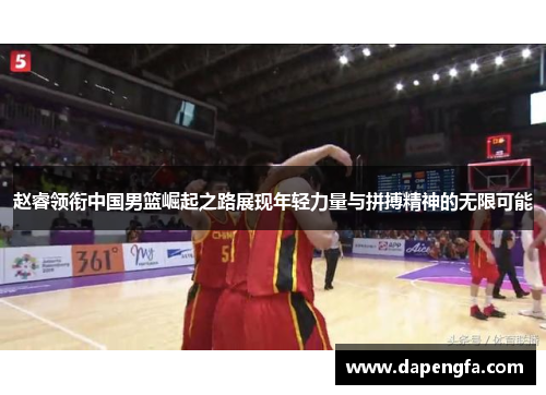 赵睿领衔中国男篮崛起之路展现年轻力量与拼搏精神的无限可能
