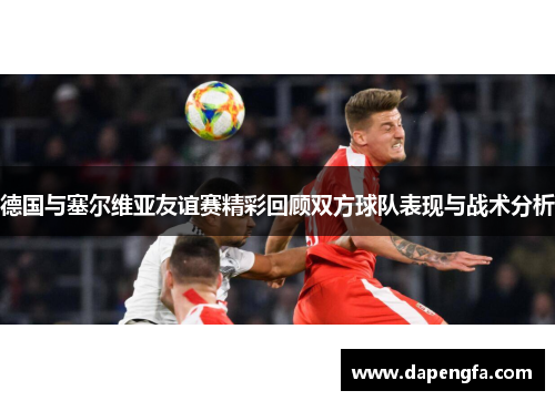 德国与塞尔维亚友谊赛精彩回顾双方球队表现与战术分析